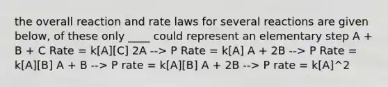 the overall reaction and rate laws for several reactions are given below, of these only ____ could represent an elementary step A + B + C Rate = k[A][C] 2A --> P Rate = k[A] A + 2B --> P Rate = k[A][B] A + B --> P rate = k[A][B] A + 2B --> P rate = k[A]^2