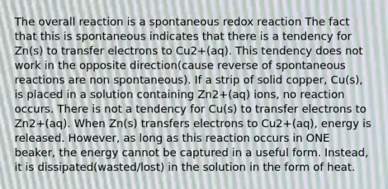 The overall reaction is a spontaneous redox reaction The fact that this is spontaneous indicates that there is a tendency for Zn(s) to transfer electrons to Cu2+(aq). This tendency does not work in the opposite direction(cause reverse of spontaneous reactions are non spontaneous). If a strip of solid copper, Cu(s), is placed in a solution containing Zn2+(aq) ions, no reaction occurs. There is not a tendency for Cu(s) to transfer electrons to Zn2+(aq). When Zn(s) transfers electrons to Cu2+(aq), energy is released. However, as long as this reaction occurs in ONE beaker, the energy cannot be captured in a useful form. Instead, it is dissipated(wasted/lost) in the solution in the form of heat.