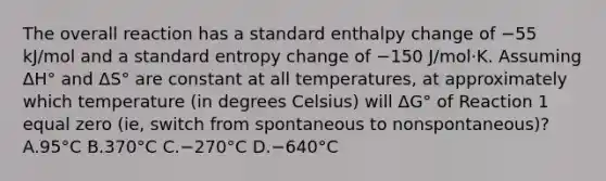 The overall reaction has a standard enthalpy change of −55 kJ/mol and a standard entropy change of −150 J/mol·K. Assuming ΔH° and ΔS° are constant at all temperatures, at approximately which temperature (in degrees Celsius) will ΔG° of Reaction 1 equal zero (ie, switch from spontaneous to nonspontaneous)? A.95°C B.370°C C.−270°C D.−640°C