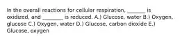 In the overall reactions for cellular respiration, _______ is oxidized, and ________ is reduced. A.) Glucose, water B.) Oxygen, glucose C.) Oxygen, water D.) Glucose, carbon dioxide E.) Glucose, oxygen