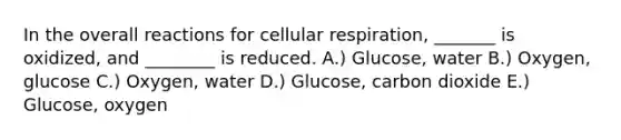 In the overall reactions for cellular respiration, _______ is oxidized, and ________ is reduced. A.) Glucose, water B.) Oxygen, glucose C.) Oxygen, water D.) Glucose, carbon dioxide E.) Glucose, oxygen