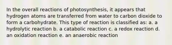 In the overall reactions of photosynthesis, it appears that hydrogen atoms are transferred from water to carbon dioxide to form a carbohydrate. This type of reaction is classified as: a. a hydrolytic reaction b. a catabolic reaction c. a redox reaction d. an oxidation reaction e. an anaerobic reaction