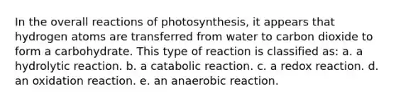 In the overall reactions of photosynthesis, it appears that hydrogen atoms are transferred from water to carbon dioxide to form a carbohydrate. This type of reaction is classified as: a. a hydrolytic reaction. b. a catabolic reaction. c. a redox reaction. d. an oxidation reaction. e. an anaerobic reaction.