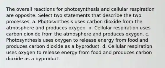 The overall reactions for photosynthesis and cellular respiration are opposite. Select two statements that describe the two processes. a. Photosynthesis uses carbon dioxide from the atmosphere and produces oxygen. b. Cellular respiration uses carbon dioxide from the atmosphere and produces oxygen. c. Photosynthesis uses oxygen to release energy from food and produces carbon dioxide as a byproduct. d. Cellular respiration uses oxygen to release energy from food and produces carbon dioxide as a byproduct.