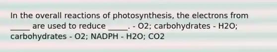 In the overall reactions of photosynthesis, the electrons from _____ are used to reduce _____. - O2; carbohydrates - H2O; carbohydrates - O2; NADPH - H2O; CO2