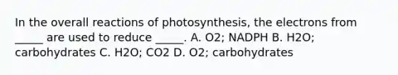 In the overall reactions of photosynthesis, the electrons from _____ are used to reduce _____. A. O2; NADPH B. H2O; carbohydrates C. H2O; CO2 D. O2; carbohydrates