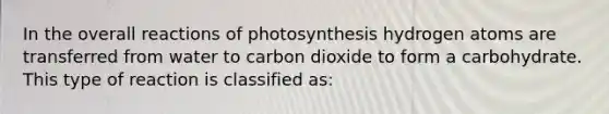 In the overall reactions of photosynthesis hydrogen atoms are transferred from water to carbon dioxide to form a carbohydrate. This type of reaction is classified as: