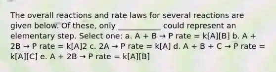 The overall reactions and rate laws for several reactions are given below. Of these, only ___________ could represent an elementary step. Select one: a. A + B → P rate = k[A][B] b. A + 2B → P rate = k[A]2 c. 2A → P rate = k[A] d. A + B + C → P rate = k[A][C] e. A + 2B → P rate = k[A][B]