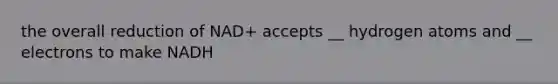 the overall reduction of NAD+ accepts __ hydrogen atoms and __ electrons to make NADH