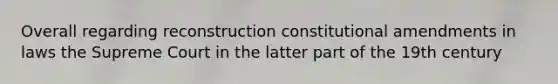 Overall regarding reconstruction constitutional amendments in laws the Supreme Court in the latter part of the 19th century