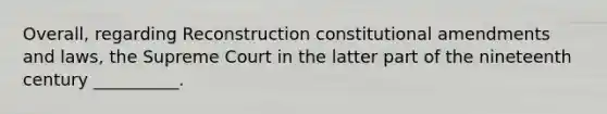 Overall, regarding Reconstruction constitutional amendments and laws, the Supreme Court in the latter part of the nineteenth century __________.