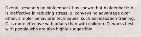 Overall, research on biofeedback has shown that biofeedback: A. is ineffective in reducing stress. B. conveys no advantage over other, simpler behavioral techniques, such as relaxation training. C. is more effective with adults than with children. D. works best with people who are also highly suggestible.