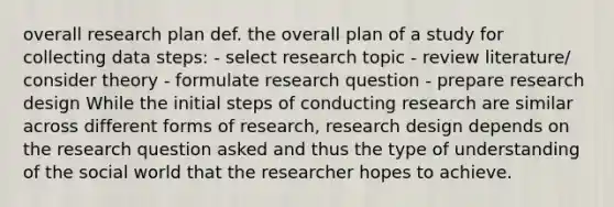 overall research plan def. the overall plan of a study for collecting data steps: - select research topic - review literature/ consider theory - formulate research question - prepare research design While the initial steps of conducting research are similar across different forms of research, research design depends on the research question asked and thus the type of understanding of the social world that the researcher hopes to achieve.