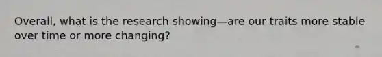 Overall, what is the research showing—are our traits more stable over time or more changing?