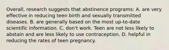 Overall, research suggests that abstinence programs: A. are very effective in reducing teen birth and sexually transmitted diseases. B. are generally based on the most up-to-date scientific information. C. don't work. Teen are not less likely to abstain and are less likely to use contraception. D. helpful in reducing the rates of teen pregnancy.