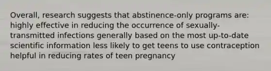 Overall, research suggests that abstinence-only programs are: highly effective in reducing the occurrence of sexually-transmitted infections generally based on the most up-to-date scientific information less likely to get teens to use contraception helpful in reducing rates of teen pregnancy