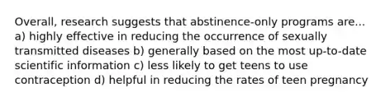 Overall, research suggests that abstinence-only programs are... a) highly effective in reducing the occurrence of sexually transmitted diseases b) generally based on the most up-to-date scientific information c) less likely to get teens to use contraception d) helpful in reducing the rates of teen pregnancy