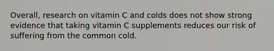 Overall, research on vitamin C and colds does not show strong evidence that taking vitamin C supplements reduces our risk of suffering from the common cold.