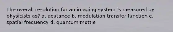 The overall resolution for an imaging system is measured by physicists as? a. acutance b. modulation transfer function c. spatial frequency d. quantum mottle