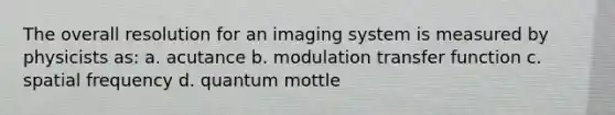 The overall resolution for an imaging system is measured by physicists as: a. acutance b. modulation transfer function c. spatial frequency d. quantum mottle