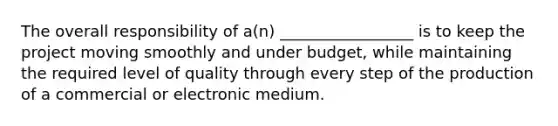 The overall responsibility of a(n) _________________ is to keep the project moving smoothly and under budget, while maintaining the required level of quality through every step of the production of a commercial or electronic medium.