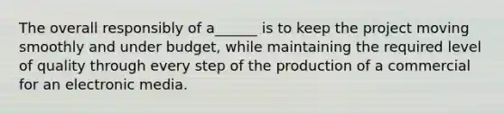 The overall responsibly of a______ is to keep the project moving smoothly and under budget, while maintaining the required level of quality through every step of the production of a commercial for an electronic media.