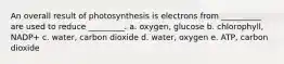 An overall result of photosynthesis is electrons from __________ are used to reduce _________. a. oxygen, glucose b. chlorophyll, NADP+ c. water, carbon dioxide d. water, oxygen e. ATP, carbon dioxide