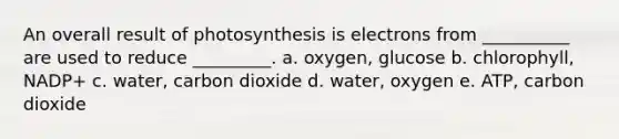 An overall result of photosynthesis is electrons from __________ are used to reduce _________. a. oxygen, glucose b. chlorophyll, NADP+ c. water, carbon dioxide d. water, oxygen e. ATP, carbon dioxide