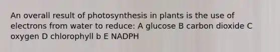 An overall result of photosynthesis in plants is the use of electrons from water to reduce: A glucose B carbon dioxide C oxygen D chlorophyll b E NADPH