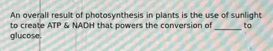 An overall result of photosynthesis in plants is the use of sunlight to create ATP & NADH that powers the conversion of _______ to glucose.