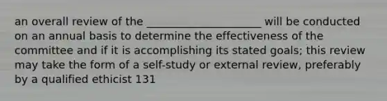 an overall review of the _____________________ will be conducted on an annual basis to determine the effectiveness of the committee and if it is accomplishing its stated goals; this review may take the form of a self-study or external review, preferably by a qualified ethicist 131