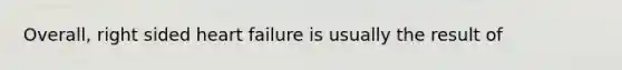Overall, right sided heart failure is usually the result of