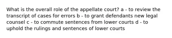 What is the overall role of the appellate court? a - to review the transcript of cases for errors b - to grant defendants new legal counsel c - to commute sentences from lower courts d - to uphold the rulings and sentences of lower courts