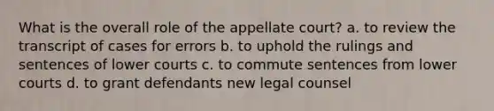 What is the overall role of the appellate court? a. to review the transcript of cases for errors b. to uphold the rulings and sentences of lower courts c. to commute sentences from lower courts d. to grant defendants new legal counsel