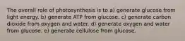 The overall role of photosynthesis is to a) generate glucose from light energy. b) generate ATP from glucose. c) generate carbon dioxide from oxygen and water. d) generate oxygen and water from glucose. e) generate cellulose from glucose.