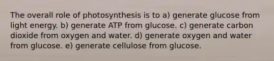 The overall role of photosynthesis is to a) generate glucose from light energy. b) generate ATP from glucose. c) generate carbon dioxide from oxygen and water. d) generate oxygen and water from glucose. e) generate cellulose from glucose.