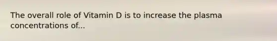 The overall role of Vitamin D is to increase the plasma concentrations of...