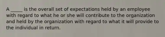 A _____ is the overall set of expectations held by an employee with regard to what he or she will contribute to the organization and held by the organization with regard to what it will provide to the individual in return.