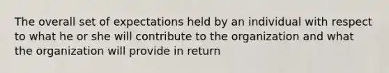 The overall set of expectations held by an individual with respect to what he or she will contribute to the organization and what the organization will provide in return