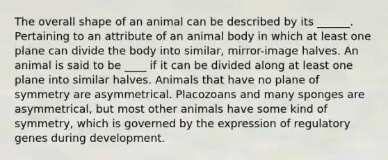 The overall shape of an animal can be described by its ______. Pertaining to an attribute of an animal body in which at least one plane can divide the body into similar, mirror-image halves. An animal is said to be ____ if it can be divided along at least one plane into similar halves. Animals that have no plane of symmetry are asymmetrical. Placozoans and many sponges are asymmetrical, but most other animals have some kind of symmetry, which is governed by the expression of regulatory genes during development.