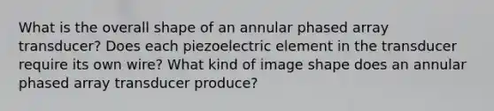 What is the overall shape of an annular phased array transducer? Does each piezoelectric element in the transducer require its own wire? What kind of image shape does an annular phased array transducer produce?