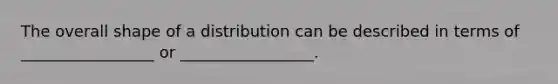 The overall shape of a distribution can be described in terms of _________________ or _________________.