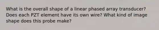 What is the overall shape of a linear phased array transducer? Does each PZT element have its own wire? What kind of image shape does this probe make?