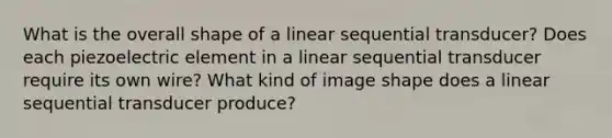 What is the overall shape of a linear sequential transducer? Does each piezoelectric element in a linear sequential transducer require its own wire? What kind of image shape does a linear sequential transducer produce?