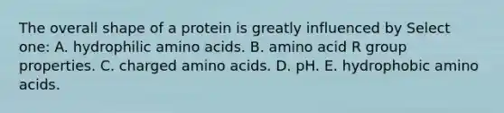 The overall shape of a protein is greatly influenced by Select one: A. hydrophilic <a href='https://www.questionai.com/knowledge/k9gb720LCl-amino-acids' class='anchor-knowledge'>amino acids</a>. B. amino acid R group properties. C. charged amino acids. D. pH. E. hydrophobic amino acids.