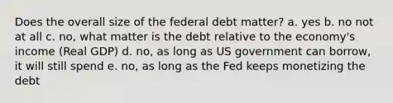 Does the overall size of the federal debt matter? a. yes b. no not at all c. no, what matter is the debt relative to the economy's income (Real GDP) d. no, as long as US government can borrow, it will still spend e. no, as long as the Fed keeps monetizing the debt