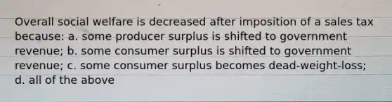 Overall social welfare is decreased after imposition of a sales tax because: a. some producer surplus is shifted to government revenue; b. some <a href='https://www.questionai.com/knowledge/k77rlOEdsf-consumer-surplus' class='anchor-knowledge'>consumer surplus</a> is shifted to government revenue; c. some consumer surplus becomes dead-weight-loss; d. all of the above