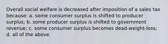 Overall social welfare is decreased after imposition of a sales tax because: a. some consumer surplus is shifted to producer surplus; b. some producer surplus is shifted to government revenue; c. some consumer surplus becomes dead-weight-loss; d. all of the above.