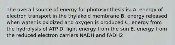 The overall source of energy for photosynthesis is: A. energy of electron transport in the thylakoid membrane B. energy released when water is oxidized and oxygen is produced C. energy from the hydrolysis of ATP D. light energy from the sun E. energy from the reduced electron carriers NADH and FADH2