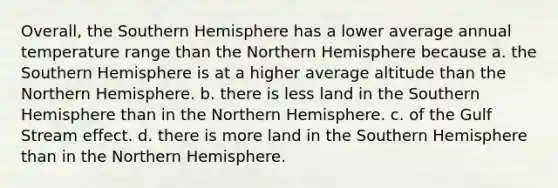 Overall, the Southern Hemisphere has a lower average annual temperature range than the Northern Hemisphere because a. the Southern Hemisphere is at a higher average altitude than the Northern Hemisphere. b. there is less land in the Southern Hemisphere than in the Northern Hemisphere. c. of the Gulf Stream effect. d. there is more land in the Southern Hemisphere than in the Northern Hemisphere.